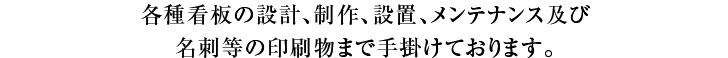 各種看板の設計、制作、設置、メンテナンス及び名刺等の印刷物まで手掛けております。